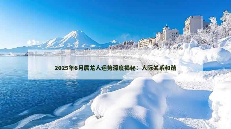 2025年6月属龙人运势深度揭秘：人际关系和谐