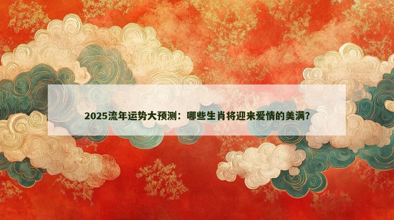 2025流年运势大预测：哪些生肖将迎来爱情的美满？