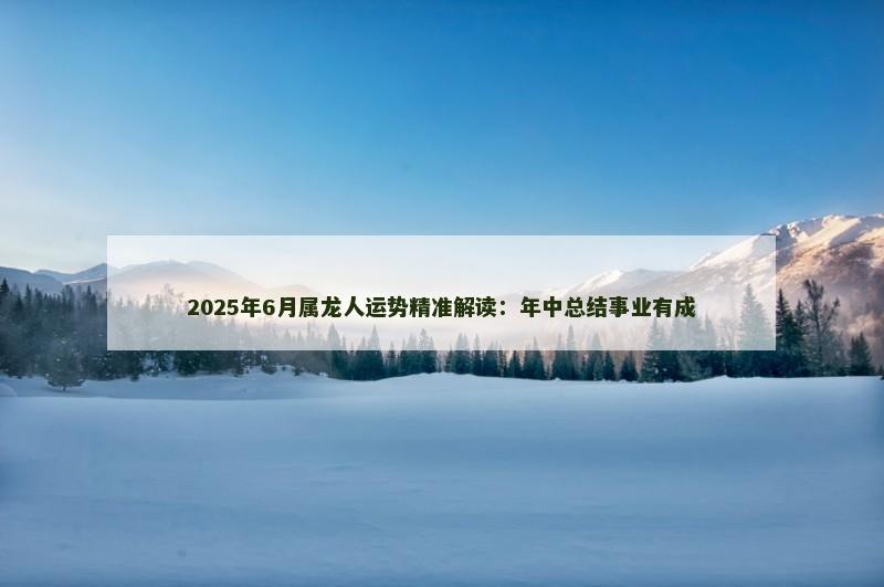 2025年6月属龙人运势精准解读：年中总结事业有成