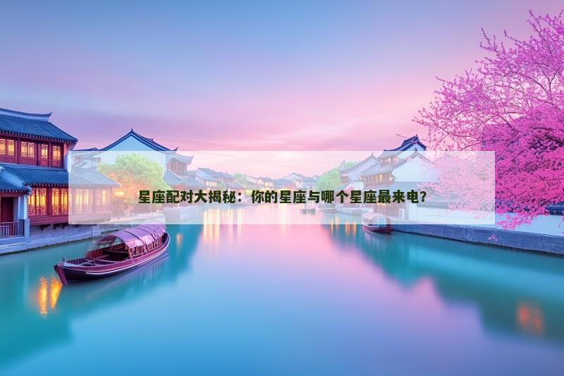星座配对大揭秘：你的星座与哪个星座最来电？