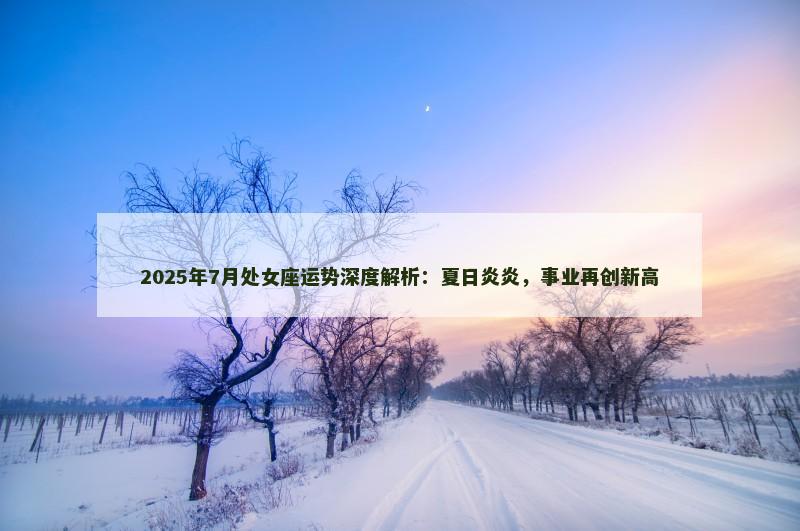 2025年7月处女座运势深度解析：夏日炎炎，事业再创新高