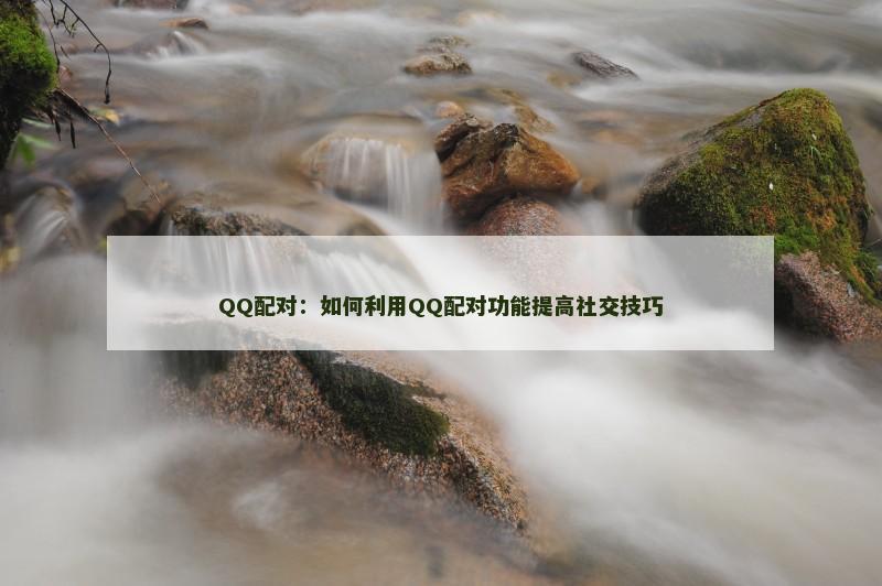 QQ配对：如何利用QQ配对功能提高社交技巧